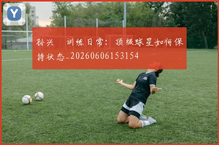 孙兴慜训练日常：顶级球星如何保持状态_20260606153154