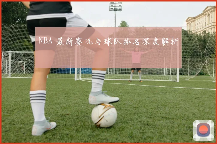NBA 最新赛况与球队排名深度解析