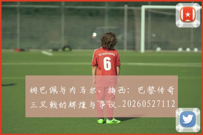 姆巴佩与内马尔、梅西：巴黎传奇三叉戟的辉煌与争议_20260527112120