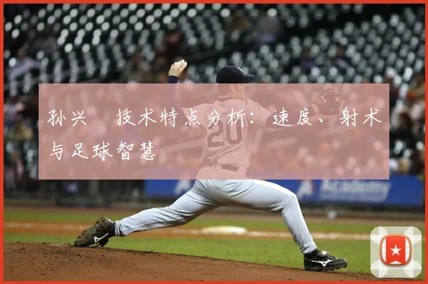 孙兴慜技术特点分析：速度、射术与足球智慧