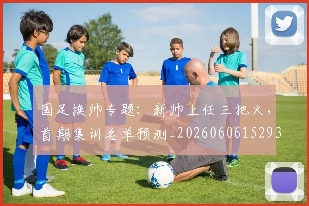 国足换帅专题:新帅上任三把火,首期集训名单预测_20260606152930