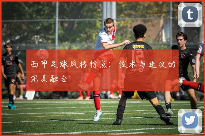 西甲足球风格特点:技术与进攻的完美融合