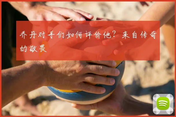乔丹对手们如何评价他？来自传奇的敬畏