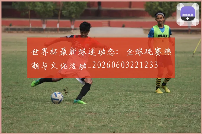 世界杯最新球迷动态:全球观赛热潮与文化活动_20260603221233