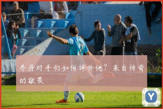 乔丹对手们如何评价他？来自传奇的敬畏